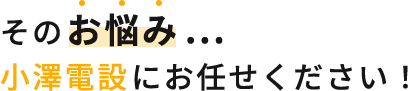 そのお悩み ...小澤電設にお任せください！